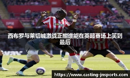 西布罗与莱切城激战正酣谁能在英超赛场上笑到最后